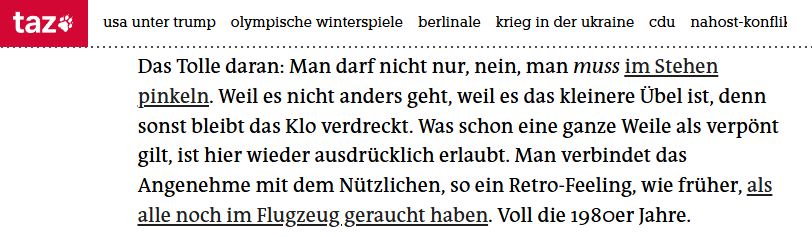 "Das Tolle daran: Man darf nicht nur, nein, man muss im Stehen pinkeln. Weil es nicht anders geht, weil es das kleinere Übel ist, denn sonst bleibt das Klo verdreckt. Was schon eine ganze Weile als verpönt gilt, ist hier wieder ausdrücklich erlaubt. Man verbindet das Angenehme mit dem Nützlichen, so ein Retro-Feeling, wie früher, als alle noch im Flugzeug geraucht haben. Voll die 1980er Jahre."