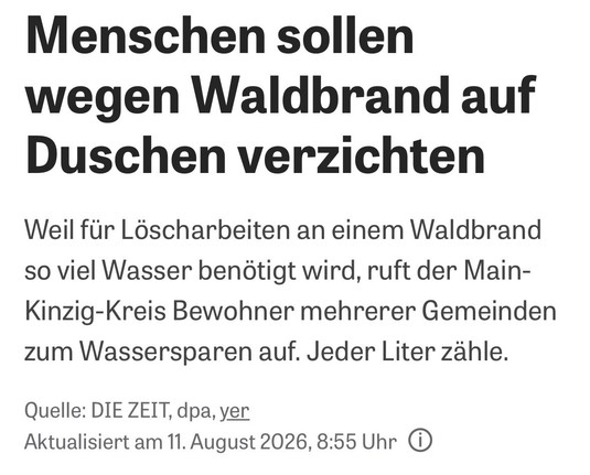 Menschen sollen
wegen Waldbrand auf
Duschen verzichten
Weil für Löscharbeiten an einem Waldbrand
so viel Wasser benötigt wird, ruft der Main-
Kinzig-Kreis Bewohner mehrerer Gemeinden
zum Wassersparen auf. Jeder Liter zähle.