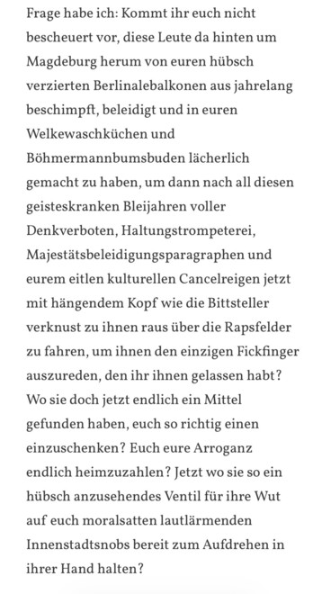 Kommt ihr euch nicht
bescheuert vor, diese Leute da hinten um
Magdeburg herum von euren hübsch
verzierten Berlinalebalkonen aus jahrelang
beschimpft, beleidigt und in euren
Welkewaschküchen und
Böhmermannbumsbuden lächerlich
gemacht zu haben, um dann nach all diesen
geisteskranken Bleijahren voller
Denkverboten, Haltungstrompeterei,
Majestätsbeleidigungsparagraphen und
eurem eitlen kulturellen Cancelreigen jetzt
mit hängendem Kopf wie die Bittsteller
verknust zu ihnen raus über die Rapsfelder
z…