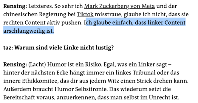 Rensing: Letzteres. So sehr ich Mark Zuckerberg von Meta und der chinesischen Regierung bei Tiktok misstraue, glaube ich nicht, dass sie rechten Content aktiv pushen. Ich glaube einfach, dass linker Content
arschlangweilig ist.

taz: Warum sind viele Linke nicht lustig?

Rensing: (Lacht) Humor ist ein Risiko. Egal, was ein Linker sagt - hinter der nächsten Ecke hängt immer ein linkes Tribunal oder das innere Ethikkomitee, das dir aus jedem Witz einen Strick drehen kann. Außerdem braucht Hu…