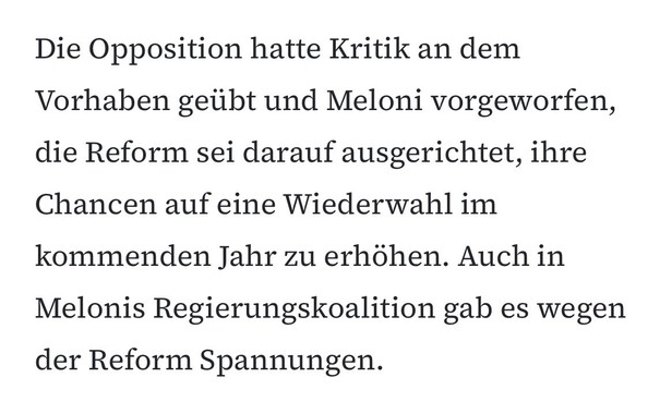 Ein Text mit dem Inhalt: „Die Opposition hatte Kritik an dem Vorhaben geäußert und Meloni vorgeworfen, die Reform sei darauf ausgeartet, ihre Chancen auf eine Wiederwahl im kommenden Jahr zu erhöhen. Auch in Melonis Regierungskoalition gab es wegen der Reform Spannungen.“